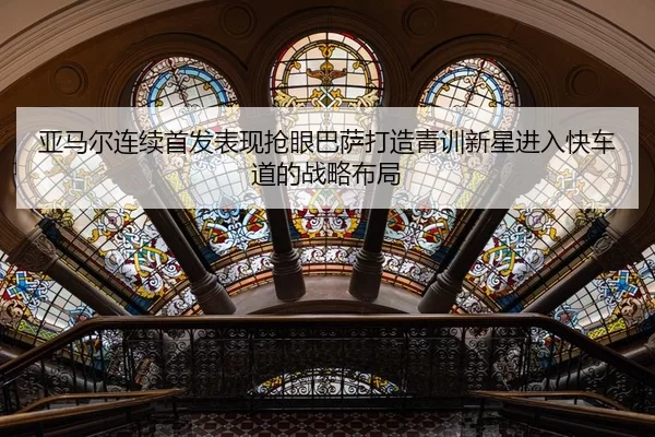 亚马尔连续首发表现抢眼巴萨打造青训新星进入快车道的战略布局