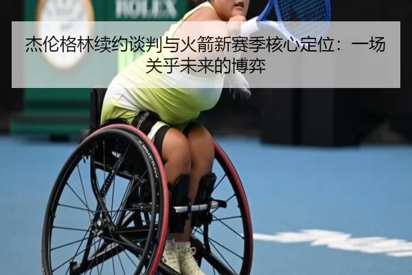 杰伦格林续约谈判与火箭新赛季核心定位：一场关乎未来的博弈