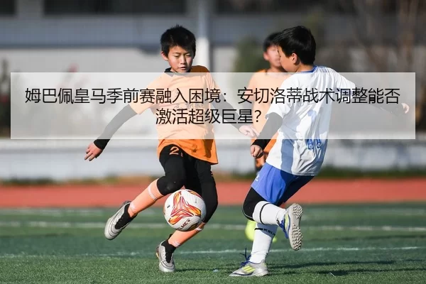 姆巴佩皇马季前赛融入困境：安切洛蒂战术调整能否激活超级巨星？