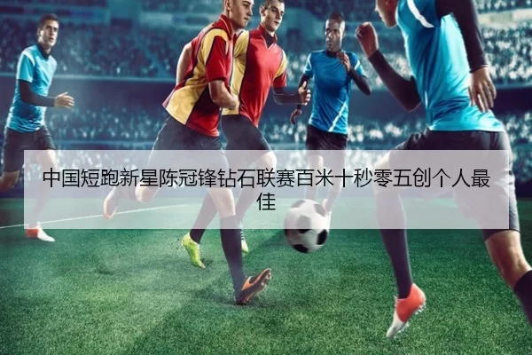中国短跑新星陈冠锋钻石联赛百米十秒零五创个人最佳